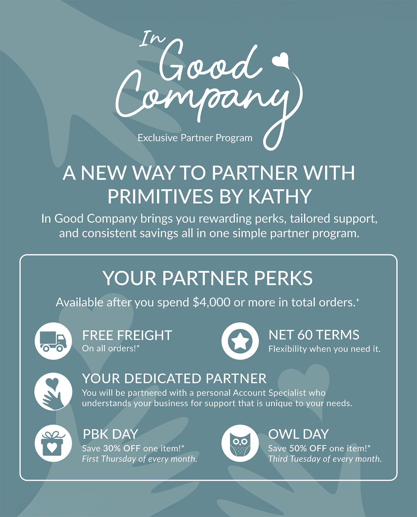 NOW INTRODUCING - In Good Company Exclusive Partner Program || A NEW WAY TO PARTNER WITH PRIMITIVES BY KATHY - In Good Company brings you rewarding perks, tailored support, and consistent savings all in one simple partner program. || YOUR PARTNER PERKS - Available after you spend $4,000 or more in total orders. | FREE FREIGHT - On all orders!* | NET 60 TERMS - Flexibility when you need it. | YOUR DEDICATED PARTNER - You will be partnered with a personal Account Specialist who understands your business for support that is unique to your needs. | PBK DAY - Save 30% OFF one item!* First Thursday of every month. | OWL DAY - Save 50% OFF one item!* Third Tuesday of every month.
